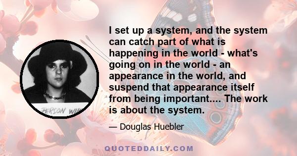 I set up a system, and the system can catch part of what is happening in the world - what's going on in the world - an appearance in the world, and suspend that appearance itself from being important.... The work is