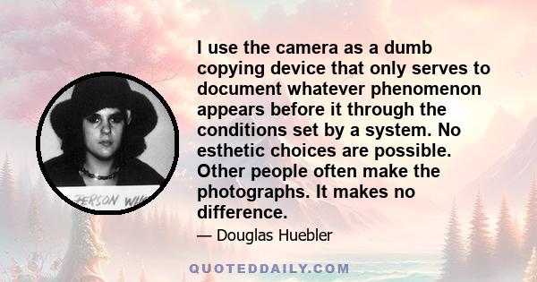 I use the camera as a dumb copying device that only serves to document whatever phenomenon appears before it through the conditions set by a system. No esthetic choices are possible. Other people often make the