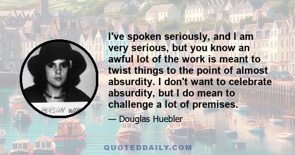 I've spoken seriously, and I am very serious, but you know an awful lot of the work is meant to twist things to the point of almost absurdity. I don't want to celebrate absurdity, but I do mean to challenge a lot of