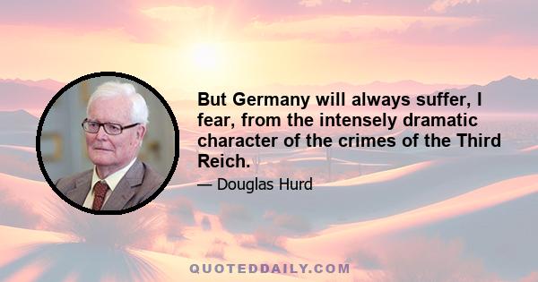 But Germany will always suffer, I fear, from the intensely dramatic character of the crimes of the Third Reich.