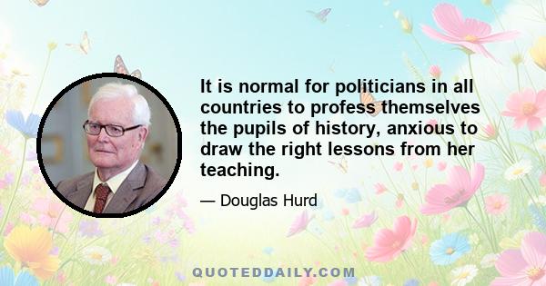 It is normal for politicians in all countries to profess themselves the pupils of history, anxious to draw the right lessons from her teaching.