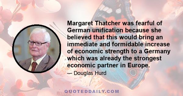 Margaret Thatcher was fearful of German unification because she believed that this would bring an immediate and formidable increase of economic strength to a Germany which was already the strongest economic partner in