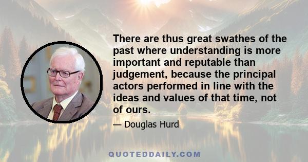 There are thus great swathes of the past where understanding is more important and reputable than judgement, because the principal actors performed in line with the ideas and values of that time, not of ours.