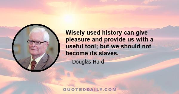 Wisely used history can give pleasure and provide us with a useful tool; but we should not become its slaves.