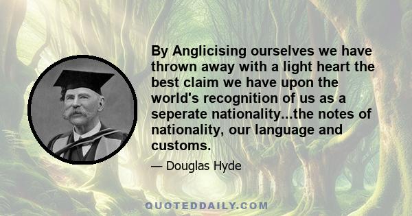 By Anglicising ourselves we have thrown away with a light heart the best claim we have upon the world's recognition of us as a seperate nationality...the notes of nationality, our language and customs.