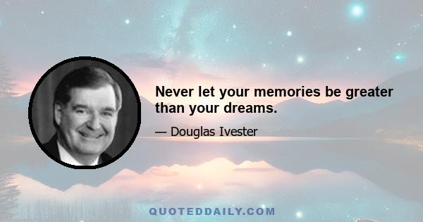 Never let your memories be greater than your dreams.