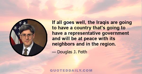 If all goes well, the Iraqis are going to have a country that's going to have a representative government and will be at peace with its neighbors and in the region.