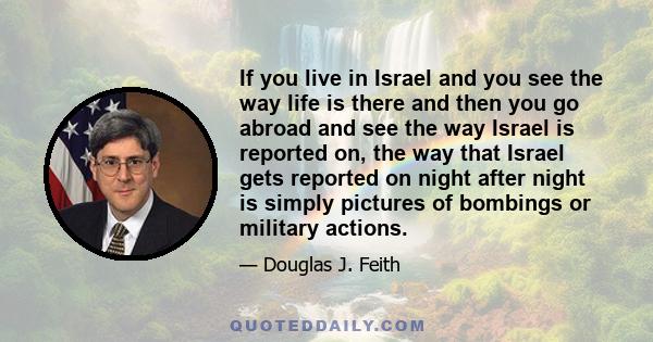 If you live in Israel and you see the way life is there and then you go abroad and see the way Israel is reported on, the way that Israel gets reported on night after night is simply pictures of bombings or military