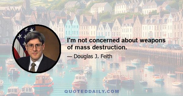 I'm not concerned about weapons of mass destruction.