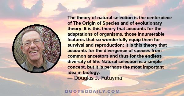 The theory of natural selection is the centerpiece of The Origin of Species and of evolutionary theory. It is this theory that accounts for the adaptations of organisms, those innumerable features that so wonderfully