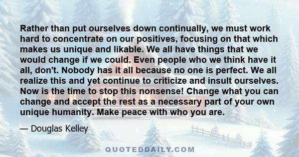 Rather than put ourselves down continually, we must work hard to concentrate on our positives, focusing on that which makes us unique and likable. We all have things that we would change if we could. Even people who we