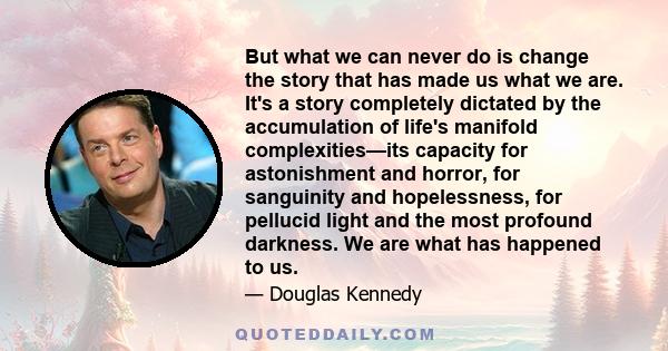 But what we can never do is change the story that has made us what we are. It's a story completely dictated by the accumulation of life's manifold complexities—its capacity for astonishment and horror, for sanguinity