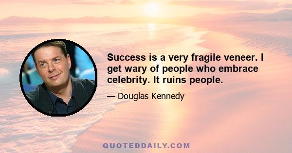 Success is a very fragile veneer. I get wary of people who embrace celebrity. It ruins people.