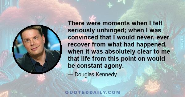 There were moments when I felt seriously unhinged; when I was convinced that I would never, ever recover from what had happened, when it was absolutely clear to me that life from this point on would be constant agony.