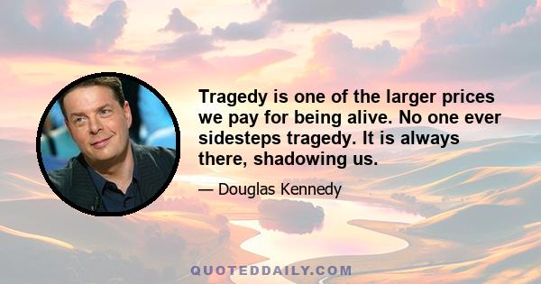 Tragedy is one of the larger prices we pay for being alive. No one ever sidesteps tragedy. It is always there, shadowing us.