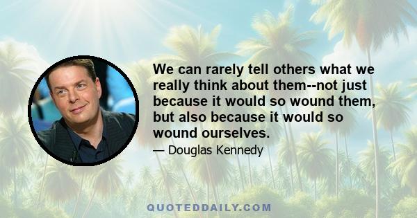 We can rarely tell others what we really think about them--not just because it would so wound them, but also because it would so wound ourselves.