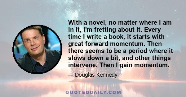 With a novel, no matter where I am in it, I'm fretting about it. Every time I write a book, it starts with great forward momentum. Then there seems to be a period where it slows down a bit, and other things intervene.