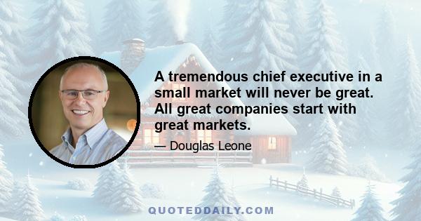 A tremendous chief executive in a small market will never be great. All great companies start with great markets.