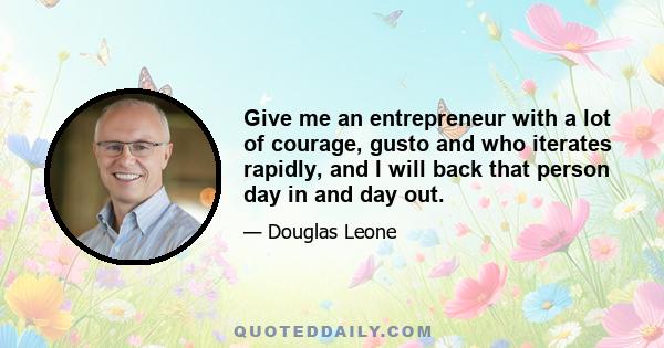 Give me an entrepreneur with a lot of courage, gusto and who iterates rapidly, and I will back that person day in and day out.