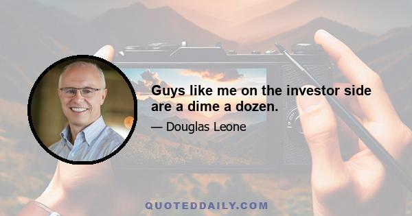 Guys like me on the investor side are a dime a dozen.