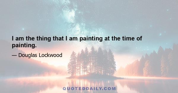 I am the thing that I am painting at the time of painting.