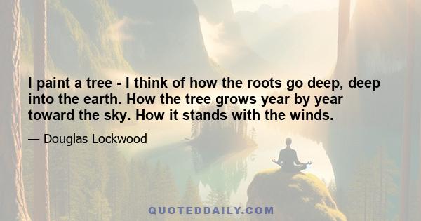 I paint a tree - I think of how the roots go deep, deep into the earth. How the tree grows year by year toward the sky. How it stands with the winds.