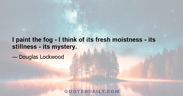 I paint the fog - I think of its fresh moistness - its stillness - its mystery.