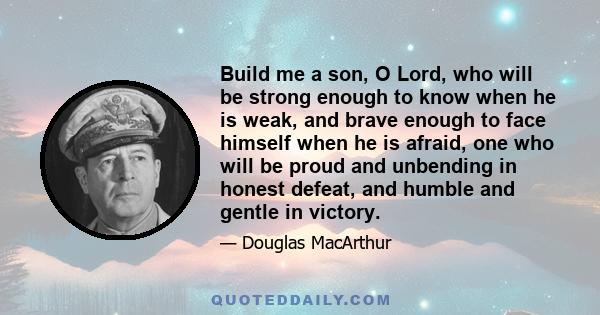 Build me a son, O Lord, who will be strong enough to know when he is weak, and brave enough to face himself when he is afraid, one who will be proud and unbending in honest defeat, and humble and gentle in victory.