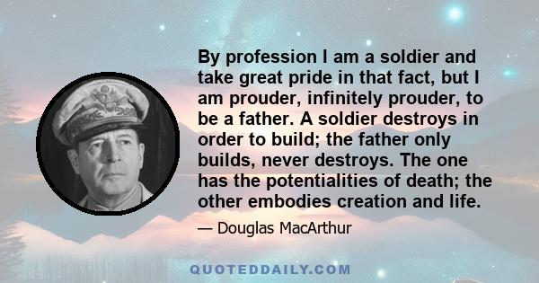 By profession I am a soldier and take great pride in that fact, but I am prouder, infinitely prouder, to be a father. A soldier destroys in order to build; the father only builds, never destroys. The one has the