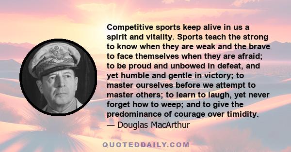 Competitive sports keep alive in us a spirit and vitality. Sports teach the strong to know when they are weak and the brave to face themselves when they are afraid; to be proud and unbowed in defeat, and yet humble and