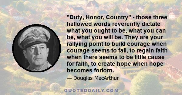 Duty, Honor, Country - those three hallowed words reverently dictate what you ought to be, what you can be, what you will be. They are your rallying point to build courage when courage seems to fail, to regain faith