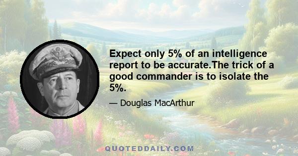 Expect only 5% of an intelligence report to be accurate.The trick of a good commander is to isolate the 5%.