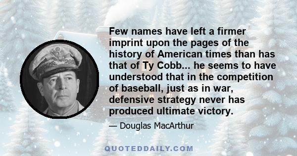 Few names have left a firmer imprint upon the pages of the history of American times than has that of Ty Cobb... he seems to have understood that in the competition of baseball, just as in war, defensive strategy never