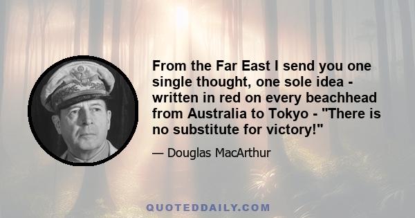 From the Far East I send you one single thought, one sole idea - written in red on every beachhead from Australia to Tokyo - There is no substitute for victory!