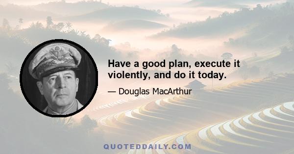 Have a good plan, execute it violently, and do it today.