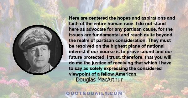 Here are centered the hopes and aspirations and faith of the entire human race. I do not stand here as advocate for any partisan cause, for the issues are fundamental and reach quite beyond the realm of partisan