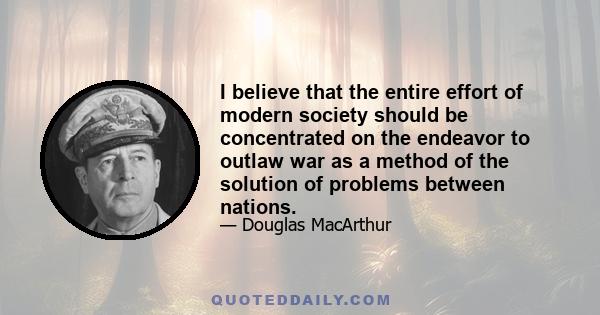 I believe that the entire effort of modern society should be concentrated on the endeavor to outlaw war as a method of the solution of problems between nations.