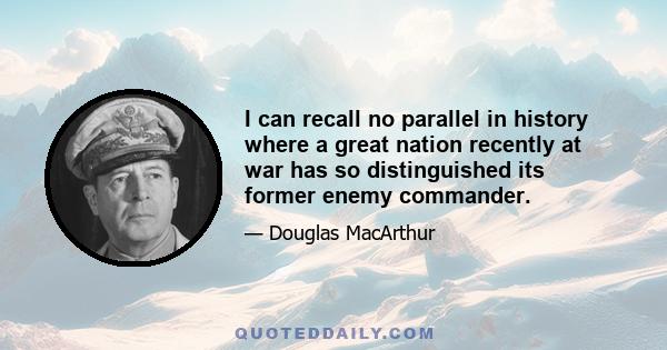 I can recall no parallel in history where a great nation recently at war has so distinguished its former enemy commander.