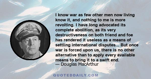 I know war as few other men now living know it, and nothing to me is more revolting. I have long advocated its complete abolition, as its very destructiveness on both friend and foe has rendered it useless as a means of 