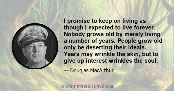 I promise to keep on living as though I expected to live forever. Nobody grows old by merely living a number of years. People grow old only be deserting their ideals. Years may wrinkle the skin, but to give up interest