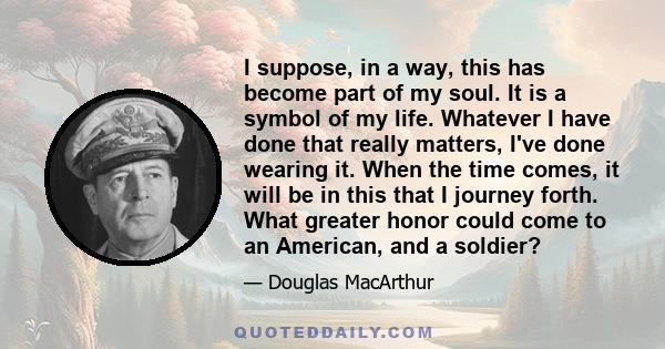 I suppose, in a way, this has become part of my soul. It is a symbol of my life. Whatever I have done that really matters, I've done wearing it. When the time comes, it will be in this that I journey forth. What greater 