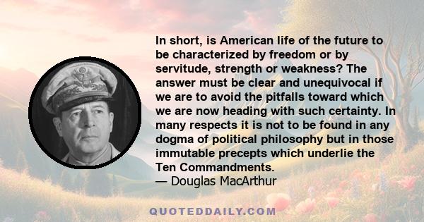 In short, is American life of the future to be characterized by freedom or by servitude, strength or weakness? The answer must be clear and unequivocal if we are to avoid the pitfalls toward which we are now heading