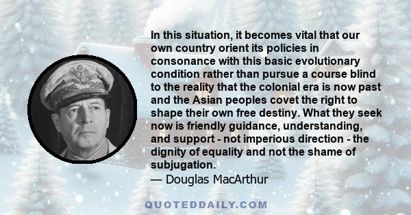 In this situation, it becomes vital that our own country orient its policies in consonance with this basic evolutionary condition rather than pursue a course blind to the reality that the colonial era is now past and