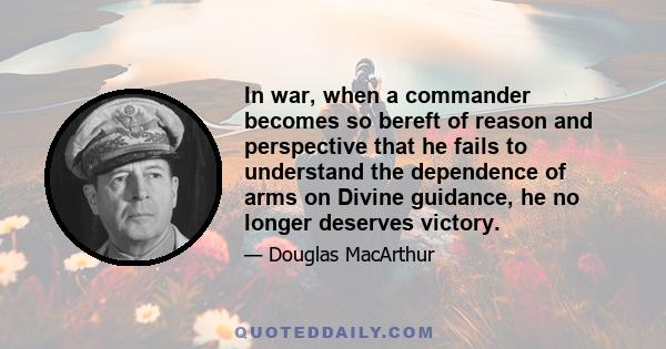 In war, when a commander becomes so bereft of reason and perspective that he fails to understand the dependence of arms on Divine guidance, he no longer deserves victory.