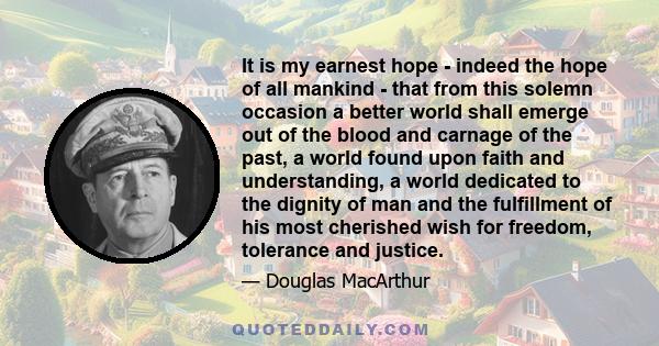 It is my earnest hope - indeed the hope of all mankind - that from this solemn occasion a better world shall emerge out of the blood and carnage of the past, a world found upon faith and understanding, a world dedicated 