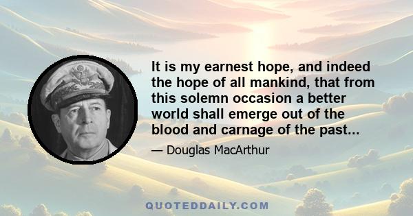 It is my earnest hope, and indeed the hope of all mankind, that from this solemn occasion a better world shall emerge out of the blood and carnage of the past...