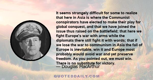 It seems strangely difficult for some to realize that here in Asia is where the Communist conspirators have elected to make their play for global conquest, and that we have joined the issue thus raised on the