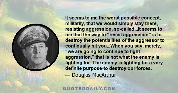 It seems to me the worst possible concept, militarily, that we would simply stay there, resisting aggression, so-called...it seems to me that the way to resist aggression is to destroy the potentialities of the