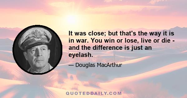 It was close; but that's the way it is in war. You win or lose, live or die - and the difference is just an eyelash.