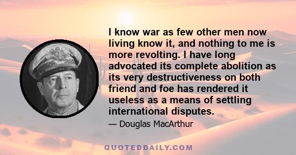 l know war as few other men now living know it, and nothing to me is more revolting. I have long advocated its complete abolition as its very destructiveness on both friend and foe has rendered it useless as a means of